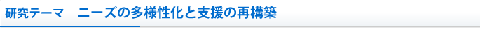 研究テーマ　ニーズの多様性化と支援の再構築